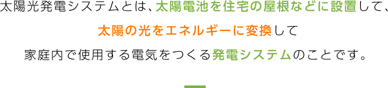 太陽光発電システムとは、太陽電池を住宅の屋根などに設置して、太陽の光をエネルギーに変換して家庭内で使用する電気をつくる発電システムのことです。